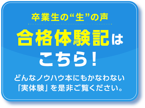 卒業生の“生”の声 合格体験記はこちら！どんなノウハウ本にもかなわない「実体験」を是非ご覧ください。