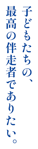 子供たちの最高の伴走物でありたい